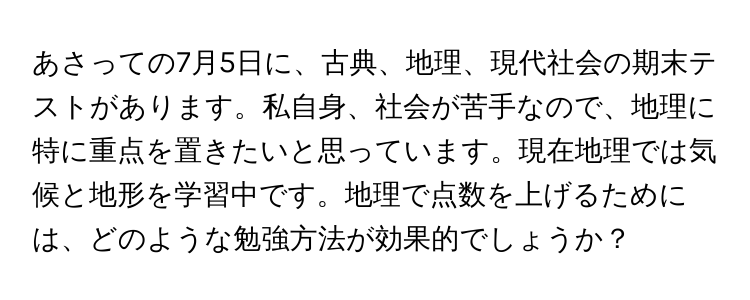 あさっての7月5日に、古典、地理、現代社会の期末テストがあります。私自身、社会が苦手なので、地理に特に重点を置きたいと思っています。現在地理では気候と地形を学習中です。地理で点数を上げるためには、どのような勉強方法が効果的でしょうか？