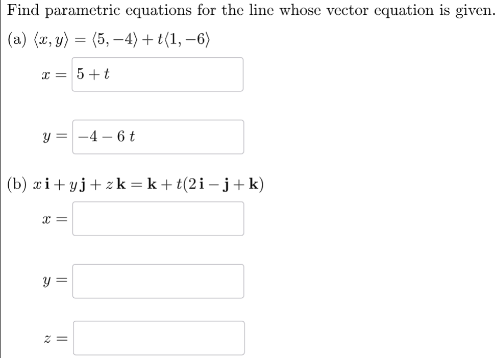 Find parametric equations for the line whose vector equation is given. 
(a) langle x,yrangle =langle 5,-4rangle +tlangle 1,-6rangle
x= 5+t
y=-4-6t □ □ 
(b) xi+yj+zk=k+t(2i-j+k)
x=□
y=□
z=□