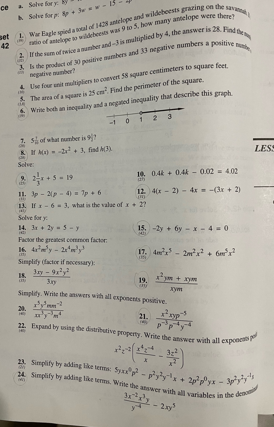 ce a. Solve for y: 8p+3w=w-15-2p 8y
b. Solve for p:
set 1. War Eagle spied a total of 1428 antelope and wildebeests grazing on the savannah p
42 ratio of antelope to wildebeests was 9 to 5, how many antelope were there?
(39
2. If the sum of twice a number and -3 is multiplied by 4, the answer is 28. Find the m
3. Is the product of 30 positive numbers and 33 negative numbers a positive number
(32)
13) negative number?
4. Use four unit multipliers to convert 58 square centimeters to square feet
5. The area of a square is 25cm^2.. Find the perimeter of the square.
(10)
6. Write both an inequality agated inequality that describe this graph.
(3,8)
(39)
7. 5 7/10  of what number is 9 1/2 
(28) h(x)=-2x^2+3 , find h(3). LESS
8. If
(28)
Solve:
9.
(25) 2 1/3 x+5=19
10. 0.4k+0.4k-0.02=4.02
(27)
11. 3p-2(p-4)=7p+6 12. 4(x-2)-4x=-(3x+2)
(31) (31)
13. If x-6=3 , what is the value of x+2
(41)
Solve for y:
14. 3x+2y=5-y 15. -2y+6y-x-4=0
(42) (42)
Factor the greatest common factor:
16. 17. 4m^2x^5-2m^2x^2+6m^5x^2
(35) 4x^2m^5y-2x^4m^3y^3
(35)
Simplify (factor if necessary):
  (3xy-9x^2y^2)/3xy 
19.  (x^2ym+xym)/xym 
(35)
Simplify. Write the answers with all exponents positive.
 (x^5y^5mm^(-2))/xx^3y^(-3)m^4 
21.  (x^2xyp^(-5))/p^(-3)p^(-4)y^(-4) 
(40)
(40)
22. Expand by using the distributive property. Write the answer with all exponents po
23. Simplify by adding like terms: 5y xx^0p^2-p^2y^2y^(-1)x+2p^2p^0yx-3p^2y^2y^(-1)x
(21)
x^2z^(-2)( (x^4z^(-4))/x - 3z^2/x^2 )
(41)
24. Simplify by adding like terms. Write the answer with all variables in the denomin
 (3x^(-2)x^3y)/y^(-4) -2xy^5