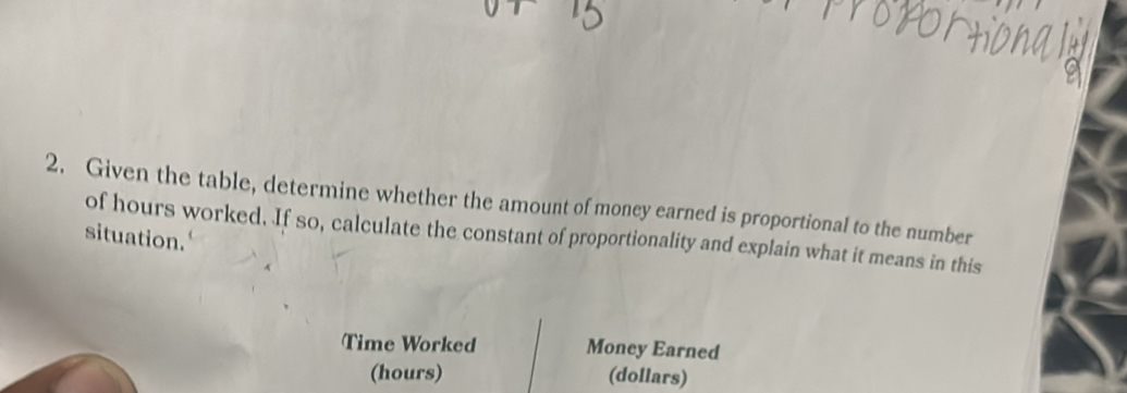 Given the table, determine whether the amount of money earned is proportional to the number 
situation. of hours worked. If so, calculate the constant of proportionality and explain what it means in this 
Time Worked Money Earned 
(hours) (dollars)