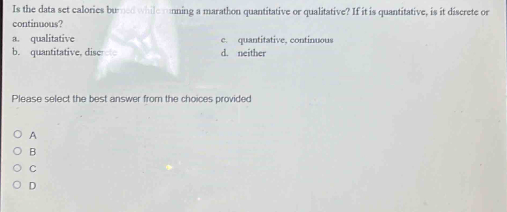 Is the data set calories burned while running a marathon quantitative or qualitative? If it is quantitative, is it discrete or
continuous?
a. qualitative c. quantitative, continuous
b. quantitative, discrete d. neither
Please select the best answer from the choices provided
A
B
C
D