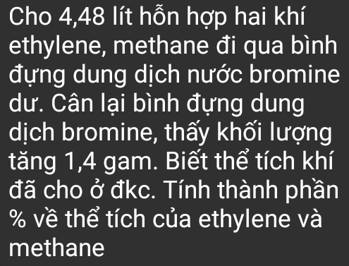 Cho 4,48 lít hỗn hợp hai khí 
ethylene, methane đi qua bình 
đựng dung dịch nước bromine 
dư. Cân lại bình đựng dung 
dịch bromine, thấy khối lượng 
tăng 1, 4 gam. Biết thể tích khí 
đã cho ở đkc. Tính thành phần
% về thể tích của ethylene và 
methane