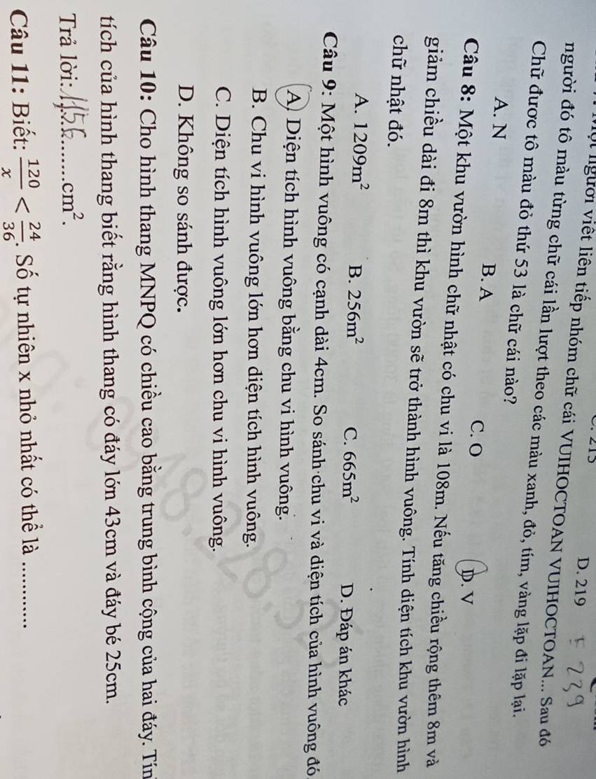 D. 219
Vột lgười việt liên tiếp nhóm chữ cái VUIHOCTOAN VUIHOCTOAN... Sau đó
người đó tô màu từng chữ cái lần lượt theo các màu xanh, đỏ, tím, vàng lặp đi lặp lại.
Chữ được tô màu đỏ thứ 53 là chữ cái nào?
A. N B. A
C. O D. V
Câu 8: Một khu vườn hình chữ nhật có chu vi là 108m. Nếu tăng chiều rộng thêm 8m và
giảm chiều dài đi 8m thì khu vườn sẽ trở thành hình vuông. Tính diện tích khu vườn hình
chữ nhật đó.
A. 1209m^2 B. 256m^2 C. 665m^2 D. Đáp án khác
Câu 9: Một hình vuông có cạnh dài 4cm. So sánh·chu vi và diện tích của hình vuông đó
A Diện tích hình vuông bằng chu vi hình vuông.
B. Chu vi hình vuông lớn hơn diện tích hình vuông.
C. Diện tích hình vuông lớn hơn chu vi hình vuông.
D. Không so sánh được.
Câu 10: Cho hình thang MNPQ có chiều cao bằng trung bình cộng của hai đáy. Tín
tích của hình thang biết rằng hình thang có đáy lớn 43cm và đáy bé 25cm.
Trả lời:_ cm^2. 
Câu 11: Biết:  120/x  . Số tự nhiên x nhỏ nhất có thể là_