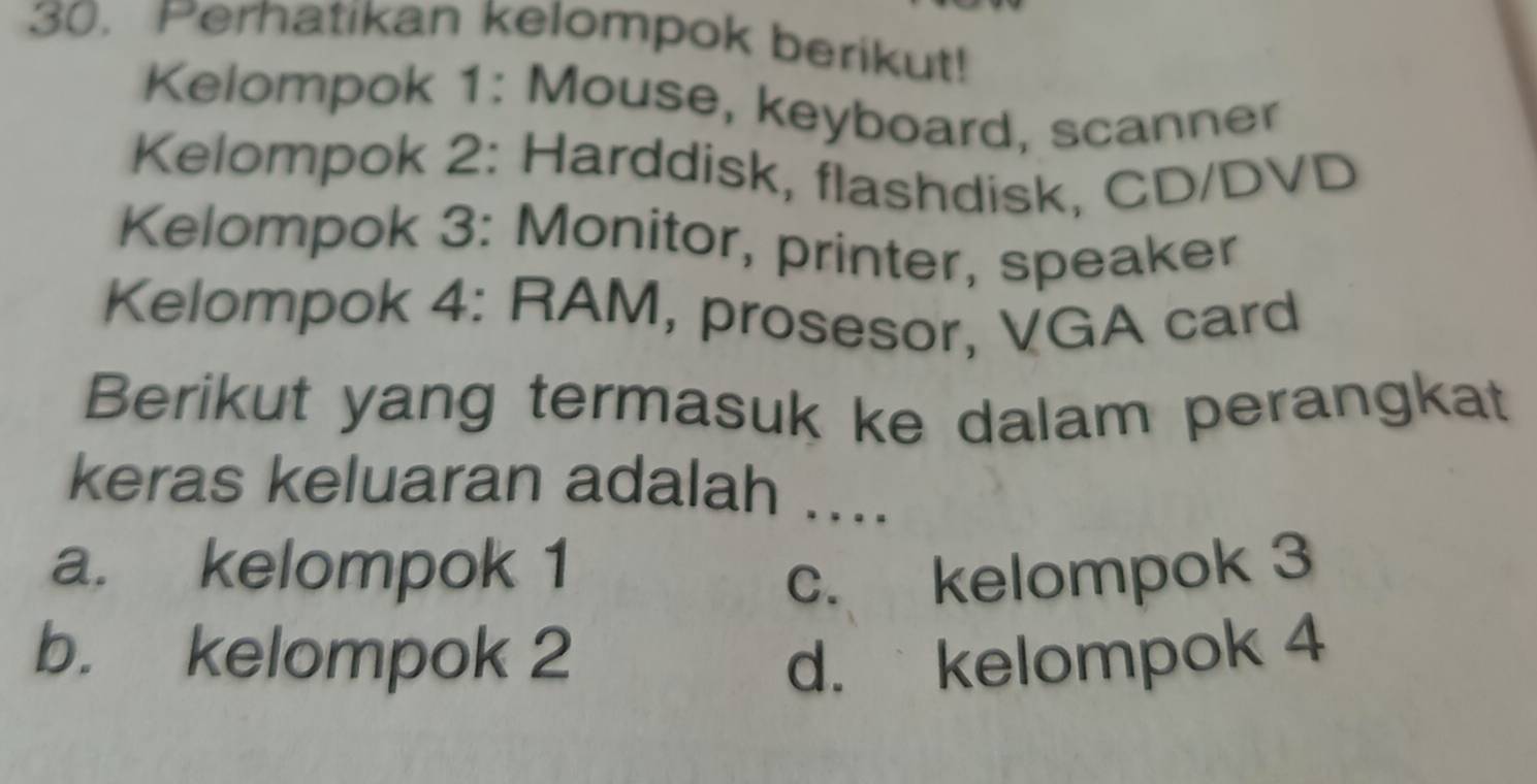 Perhatikan kelompok berikut!
Kelompok 1: Mouse, keyboard, scanner
Kelompok 2: Harddisk, flashdisk, CD/DVD
Kelompok 3: Monitor, printer, speaker
Kelompok 4: RAM, prosesor, VGA card
Berikut yang termasuk ke dalam perangkat
keras keluaran adalah ....
a. kelompok 1
c. kelompok 3
b. kelompok 2 d. kelompok 4