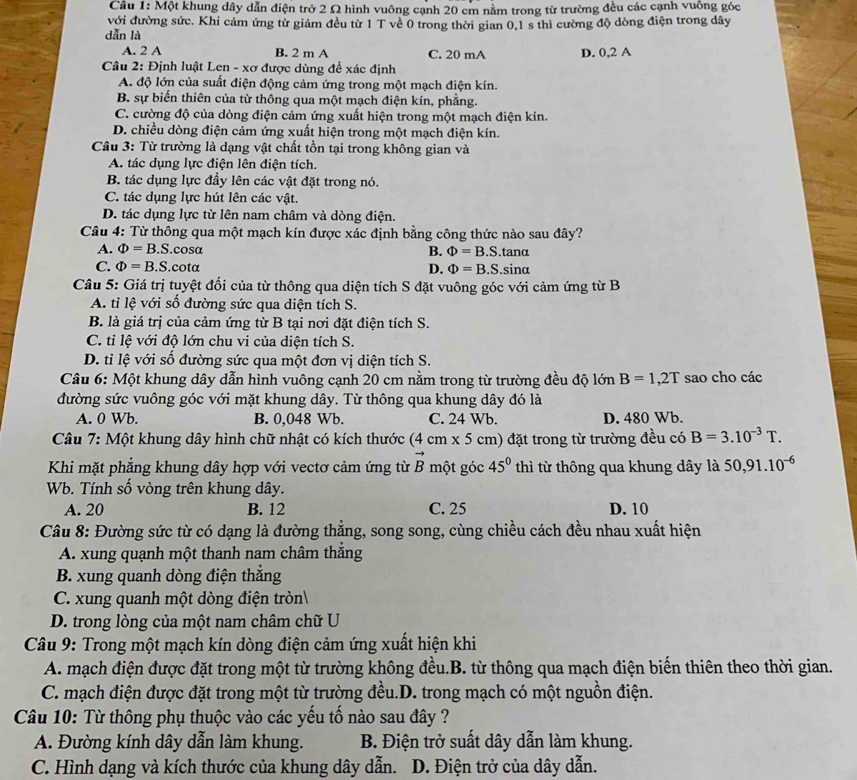 Một khung dây dẫn điện trở 2 Ω hình vuông cạnh 20 cm nằm trong từ trường đều các cạnh vuông góc
với đường sức. Khi cảm ứng từ giảm đều từ 1 T về 0 trong thời gian 0,1 s thì cường độ dòng điện trong dây
dẫn là
A. 2 A B. 2 m A C. 20 mA D. 0,2 A
Câu 2: Định luật Len - xơ được dùng đề xác định
A. độ lớn của suất điện động cảm ứng trong một mạch điện kín.
B. sự biến thiên của từ thông qua một mạch điện kín, phẳng.
C. cường độ của dòng điện cảm ứng xuất hiện trong một mạch điện kín.
D. chiều dòng điện cảm ứng xuất hiện trong một mạch điện kín.
Câu 3: Từ trường là dạng vật chất tồn tại trong không gian và
A. tác dụng lực điện lên điện tích.
B. tác dụng lực đầy lên các vật đặt trong nó.
C. tác dụng lực hút lên các vật.
D. tác dụng lực từ lên nam châm và dòng điện.
Câu 4: Từ thông qua một mạch kín được xác định bằng công thức nào sau đây?
A. Phi =B.S.cos alpha B. Phi =B.S. tanα
C. Phi =B.S..cotα D. Phi =B.S sinα
Câu 5: Giá trị tuyệt đối của từ thông qua diện tích S đặt vuông góc với cảm ứng từ B
A. tỉ lệ với số đường sức qua diện tích S.
B. là giá trị của cảm ứng từ B tại nơi đặt điện tích S.
C. tỉ lệ với độ lớn chu vi của diện tích S.
D. tỉ lệ với số đường sức qua một đơn vị diện tích S.
Câu 6: Một khung dây dẫn hình vuông cạnh 20 cm nằm trong từ trường đều độ lớn B=1,2T sao cho các
đường sức vuông góc với mặt khung dây. Từ thông qua khung dây đó là
A. 0 Wb. B. 0,048 Wb. C. 24 Wb. D. 480 Wb.
*  Câu 7: Một khung dây hình chữ nhật có kích thước (4cm* 5 cm) đặt trong từ trường đều có B=3.10^(-3)T.
Khi mặt phẳng khung dây hợp với vectơ cảm ứng từ vector B một góc 45° thì từ thông qua khung dây là 50,91.10^(-6)
Wb. Tính số vòng trên khung dây.
A. 20 B. 12 C. 25 D. 10
Câu 8: Đường sức từ có dạng là đường thắng, song song, cùng chiều cách đều nhau xuất hiện
A. xung quạnh một thanh nam châm thắng
B. xung quanh dòng điện thẳng
C. xung quanh một dòng điện tròn
D. trong lòng của một nam châm chữ U
Câu 9: Trong một mạch kín dòng điện cảm ứng xuất hiện khi
A. mạch điện được đặt trong một từ trường không đều.B. từ thông qua mạch điện biến thiên theo thời gian.
C. mạch điện được đặt trong một từ trường đều.D. trong mạch có một nguồn điện.
Câu 10: Từ thông phụ thuộc vào các yếu tố nào sau đây ?
A. Đường kính dây dẫn làm khung.  B. Điện trở suất dây dẫn làm khung.
C. Hình dạng và kích thước của khung dây dẫn.  D. Điện trở của dây dẫn.