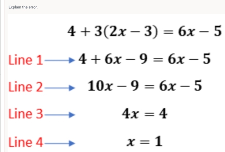 Explain the error.
4+3(2x-3)=6x-5
Line 1to 4+6x-9=6x-5
Line 2 to 10x-9=6x-5
Line 3 to
4x=4
Line 4 x=1