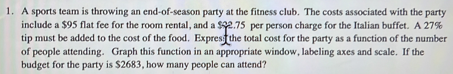 A sports team is throwing an end-of-season party at the fitness club. The costs associated with the party 
include a $95 flat fee for the room rental, and a $2.75 per person charge for the Italian buffet. A 27%
tip must be added to the cost of the food. Expres; the total cost for the party as a function of the number 
of people attending. Graph this function in an appropriate window, labeling axes and scale. If the 
budget for the party is $2683, how many people can attend?