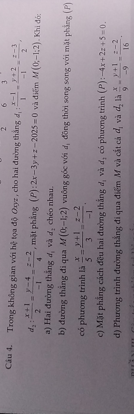 2 6 3
Câu 4. Trong không gian với hệ tọa độ Oxyz , cho hai đường thắng d_1: (x-1)/1 = (y+2)/-1 = (z-3)/2 ,
d_2: (x+1)/2 = (y-4)/-1 = (z-2)/4  , mặt phẳng (P): 2x-3y+z-2025=0 và điểm M(0;-1;2). Khi đó:
a) Hai đường thắng d_1 và d_2 chéo nhau.
b) đường thắng đi qua M(0;-1;2) vuông góc với d_1 đồng thời song song với mặt phẳng (P)
có phương trình là  x/5 = (y+1)/3 = (z-2)/-1 . 
c) Mặt phẳng cách đều hai đường thắng d_1 và d_2 có phương trình (P):-4x+2z+5=0. 
d) Phương trình đường thắng đi qua điểm M và cắt cả d_1 và d_2 là  x/9 = (y+1)/-9 = (z-2)/16 .