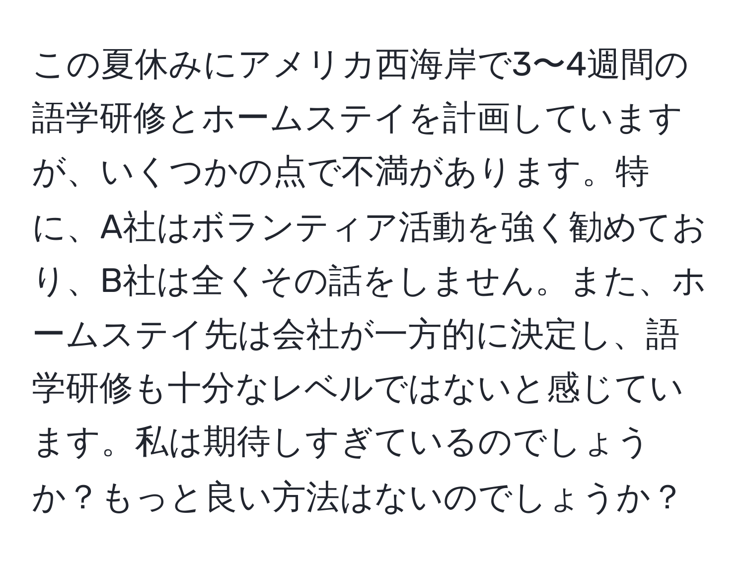 この夏休みにアメリカ西海岸で3〜4週間の語学研修とホームステイを計画していますが、いくつかの点で不満があります。特に、A社はボランティア活動を強く勧めており、B社は全くその話をしません。また、ホームステイ先は会社が一方的に決定し、語学研修も十分なレベルではないと感じています。私は期待しすぎているのでしょうか？もっと良い方法はないのでしょうか？