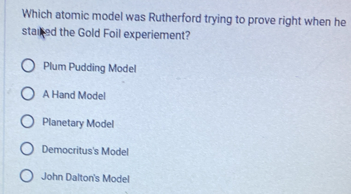 Which atomic model was Rutherford trying to prove right when he
staired the Gold Foil experiement?
Plum Pudding Model
A Hand Model
Planetary Model
Democritus's Model
John Dalton's Model