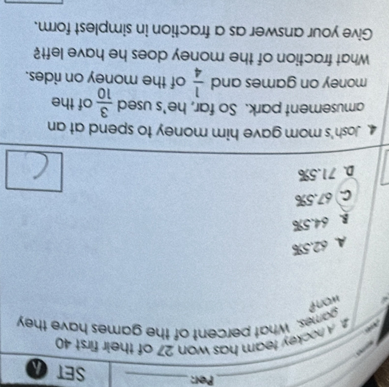 Per:_ SET a
_
2. A hockey team has won 27 of their first 40
games. What percent of the games have they
* won?
A. 62.5%
B. 64.5%
C. 67.5%
D. 71.5%
4. Josh's mom gave him money to spend at an
amusement park. So far, he's used  3/10  of the
money on games and  1/4  of the money on rides.
What fraction of the money does he have left?
Give your answer as a fraction in simplest form.