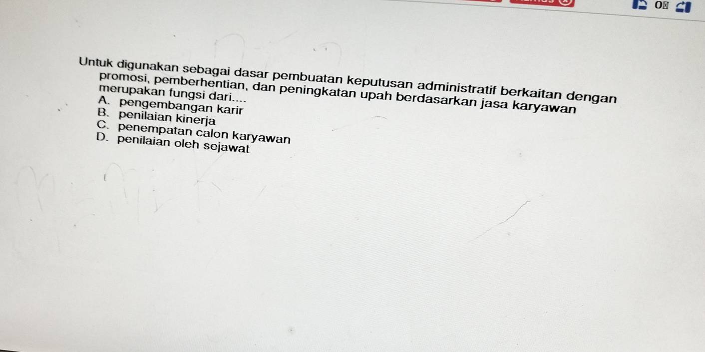 0⊥
Untuk digunakan sebagai dasar pembuatan keputusan administratif berkaitan dengan
promosi, pemberhentian, dan peningkatan upah berdasarkan jasa karyawan
merupakan fungsi dari....
A. pengembangan karir
B. penilaian kinerja
C. penempatan calon karyawan
D. penilaian oleh sejawat