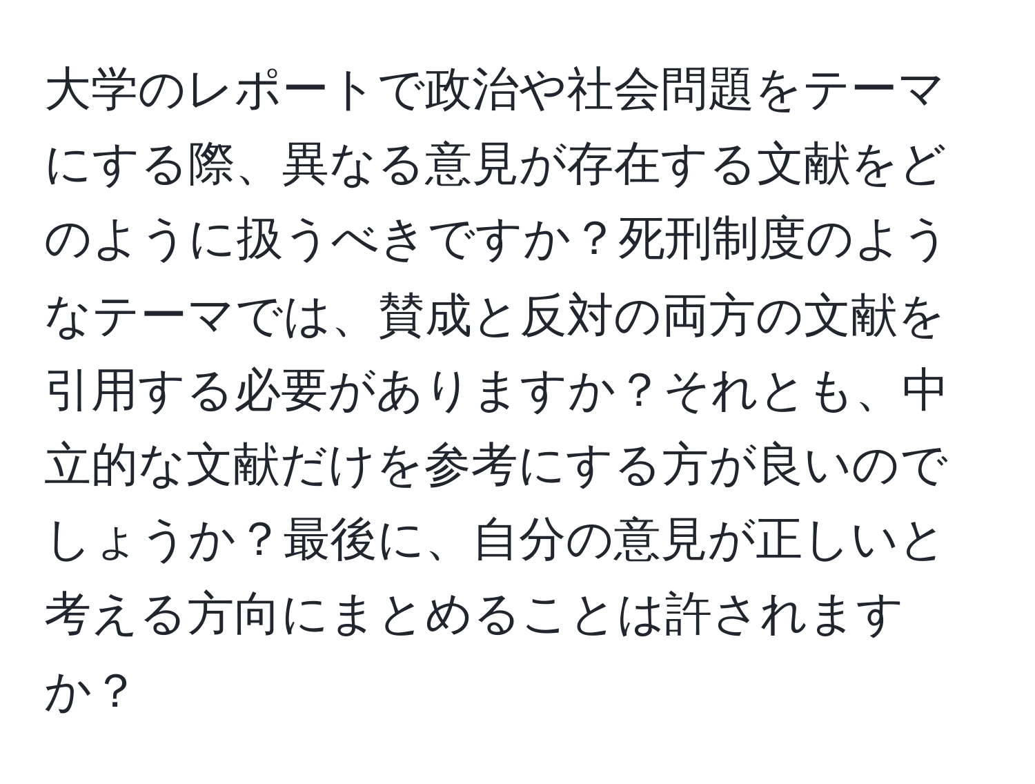 大学のレポートで政治や社会問題をテーマにする際、異なる意見が存在する文献をどのように扱うべきですか？死刑制度のようなテーマでは、賛成と反対の両方の文献を引用する必要がありますか？それとも、中立的な文献だけを参考にする方が良いのでしょうか？最後に、自分の意見が正しいと考える方向にまとめることは許されますか？