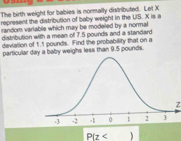 The birth weight for babies is normally distributed. Let X
represent the distribution of baby weight in the US. X is a 
random variable which may be modeled by a normal 
distribution with a mean of 7.5 pounds and a standard 
deviation of 1.1 pounds. Find the probability that on a 
particular da a baby weighs less than 9.5 pounds.
Z
P(z