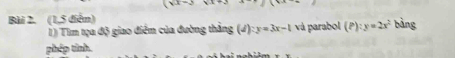 (x+3
Bài 2. (1,5 điểm) bàng 
1) Tìm tọa độ giao điểm của đường thắng (J) :y=3x-1 và parabol (P):y=2x^2
phép tỉnh.