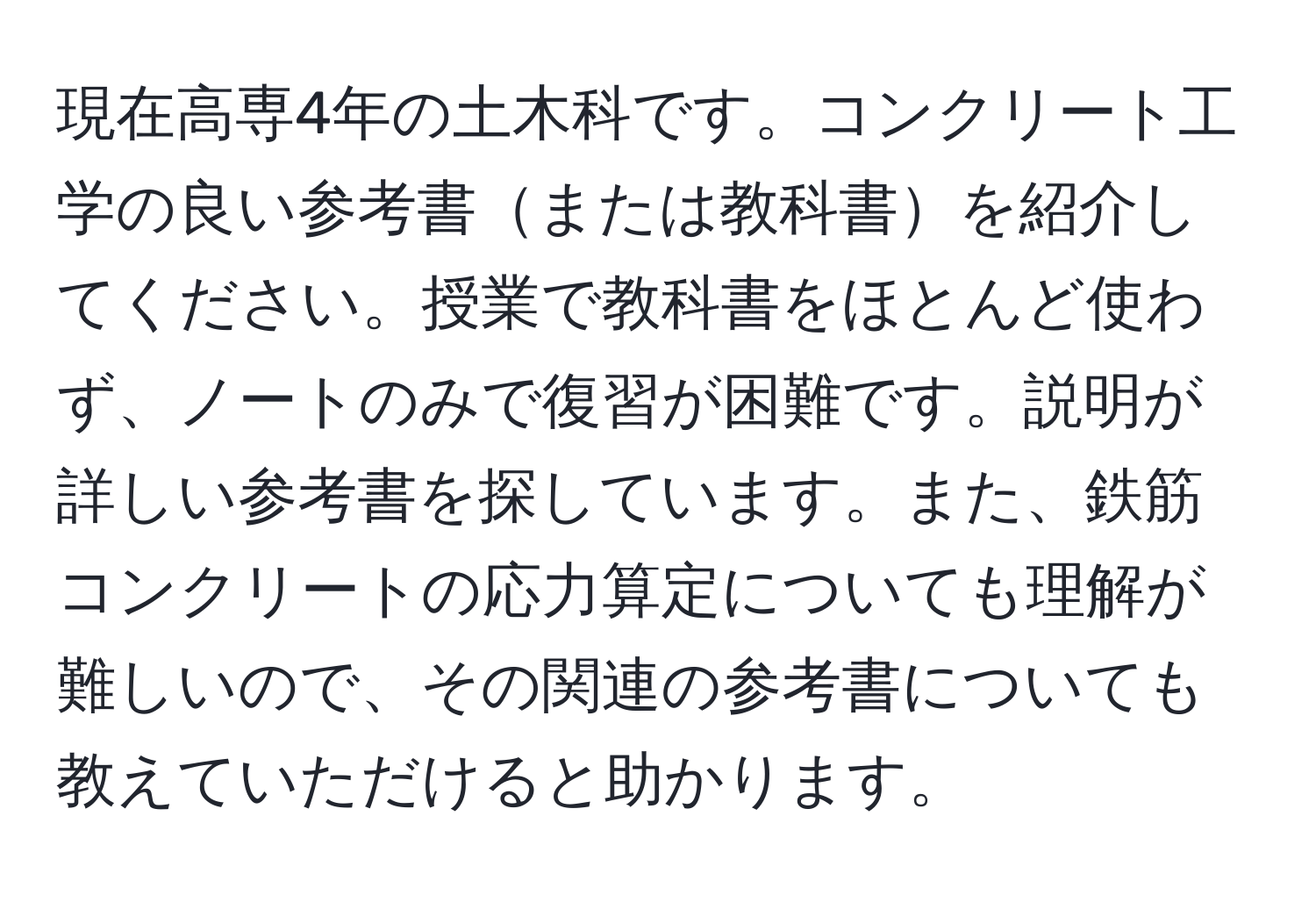 現在高専4年の土木科です。コンクリート工学の良い参考書または教科書を紹介してください。授業で教科書をほとんど使わず、ノートのみで復習が困難です。説明が詳しい参考書を探しています。また、鉄筋コンクリートの応力算定についても理解が難しいので、その関連の参考書についても教えていただけると助かります。