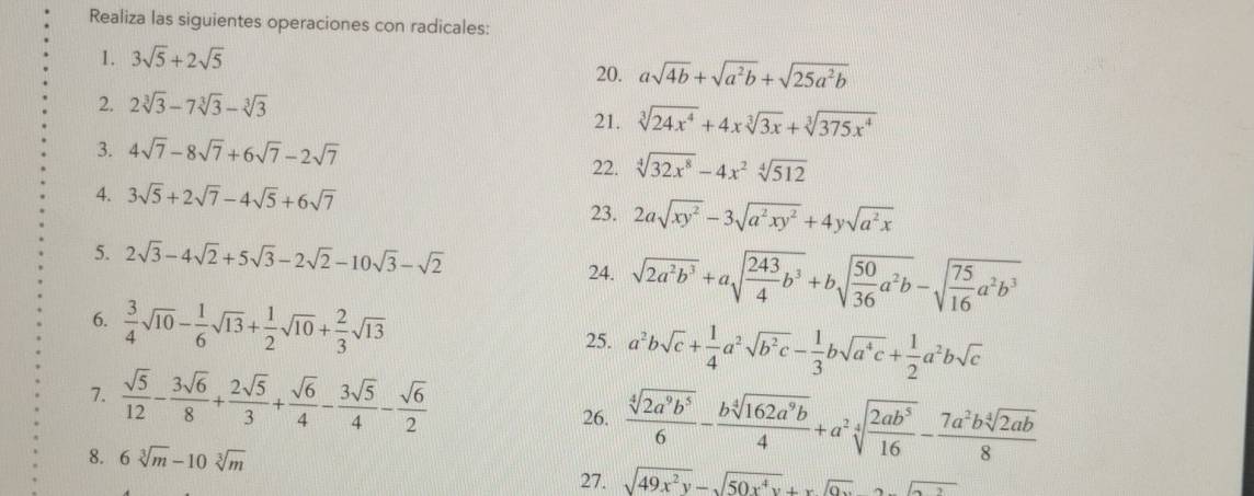 Realiza las siguientes operaciones con radicales:
1. 3sqrt(5)+2sqrt(5)
20. asqrt(4b)+sqrt(a^2b)+sqrt(25a^2b)
2. 2sqrt[3](3)-7sqrt[3](3)-sqrt[3](3) 21. sqrt[3](24x^4)+4xsqrt[3](3x)+sqrt[3](375x^4)
3. 4sqrt(7)-8sqrt(7)+6sqrt(7)-2sqrt(7) 22. sqrt[4](32x^8)-4x^2sqrt[4](512)
4. 3sqrt(5)+2sqrt(7)-4sqrt(5)+6sqrt(7)
23. 2asqrt(xy^2)-3sqrt(a^2xy^2)+4ysqrt(a^2x)
5. 2sqrt(3)-4sqrt(2)+5sqrt(3)-2sqrt(2)-10sqrt(3)-sqrt(2) 24. sqrt(2a^2b^3)+asqrt(frac 243)4b^3+bsqrt(frac 50)36a^2b-sqrt(frac 75)16a^2b^3
6.  3/4 sqrt(10)- 1/6 sqrt(13)+ 1/2 sqrt(10)+ 2/3 sqrt(13)
25. a^2bsqrt(c)+ 1/4 a^2sqrt(b^2c)- 1/3 bsqrt(a^4c)+ 1/2 a^2bsqrt(c)
7.  sqrt(5)/12 - 3sqrt(6)/8 + 2sqrt(5)/3 + sqrt(6)/4 - 3sqrt(5)/4 - sqrt(6)/2   sqrt[4](2a^9b^5)/6 - bsqrt[4](162a^9b)/4 +a^2sqrt[4](frac 2ab^5)16- 7a^2bsqrt[4](2ab)/8 
26.
8. 6sqrt[3](m)-10sqrt[3](m)
27. sqrt(49x^2y)-sqrt(50x^4y)+xsqrt(0x)