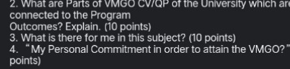 What are Parts of VMGO WOP of the University which ar 
connected to the Program 
Outcomes? Explain. (10 points) 
3. What is there for me in this subject? (10 points) 
4. “My Personal Commitment in order to attain the VMGO?’ 
points)