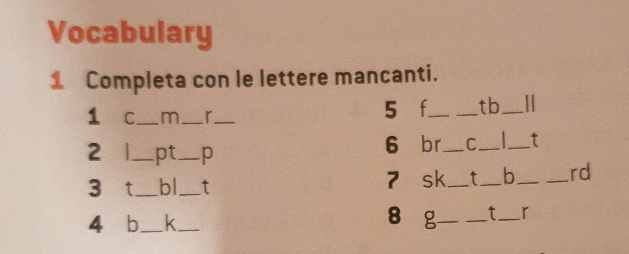 Vocabulary 
1 Completa con le lettere mancanti. 
_tb_ 
1 C_ m_ r_ 
5 f_ 
2 _ pt_ p 
6 br_ C_ 
_t 
_rd 
3 t_ bl_ t 
7 sk_ _b_ 
4 b_ k_ 
8 g_ 
_t_ r