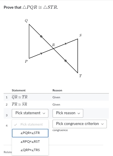 Prove that △ PQR≌ △ STR. 
Statement Reason 
1 overline QR≌ overline TR Given 
2 overline PR≌ overline SR Given 
3 Pick statement Pick reason 
4 Pick statement Pick congruence criterion 
congruence
∠ PQR≌ ∠ STR
∠ RPQ≌ ∠ RST
Relate ∠ QRP≌ ∠ TRS