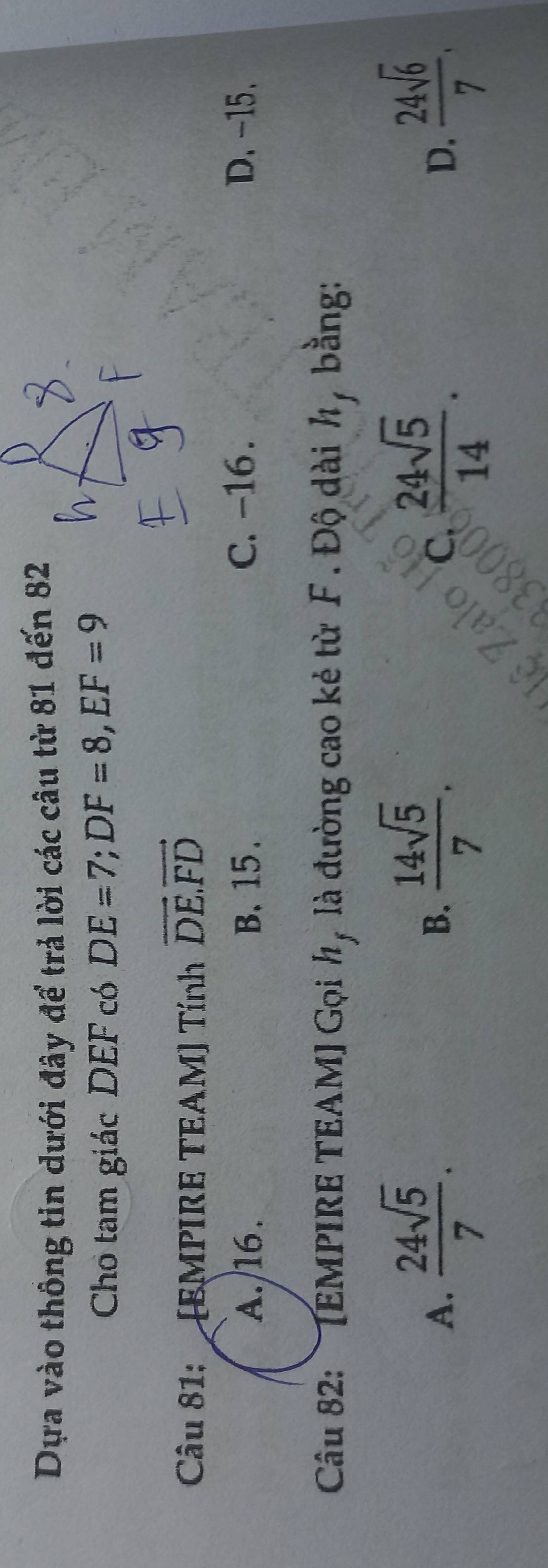 Dựa vào thông tin dưới đây để trả lời các câu từ 81 đến 82
Cho tam giác DEF có DE=7; DF=8, EF=9
Câu 81: [EMPIRE TEAM] Tính vector DE.vector FD
A. /16. B. 15. C. -16. D. -15.
Câu 82: [EMPIRE TEAM] Gọi h, là đường cao kẻ từ F. Độ dài h, bằng:
A.  24sqrt(5)/7 .  14sqrt(5)/7 .  24sqrt(5)/14 .  24sqrt(6)/7 . 
B.
C.
D.