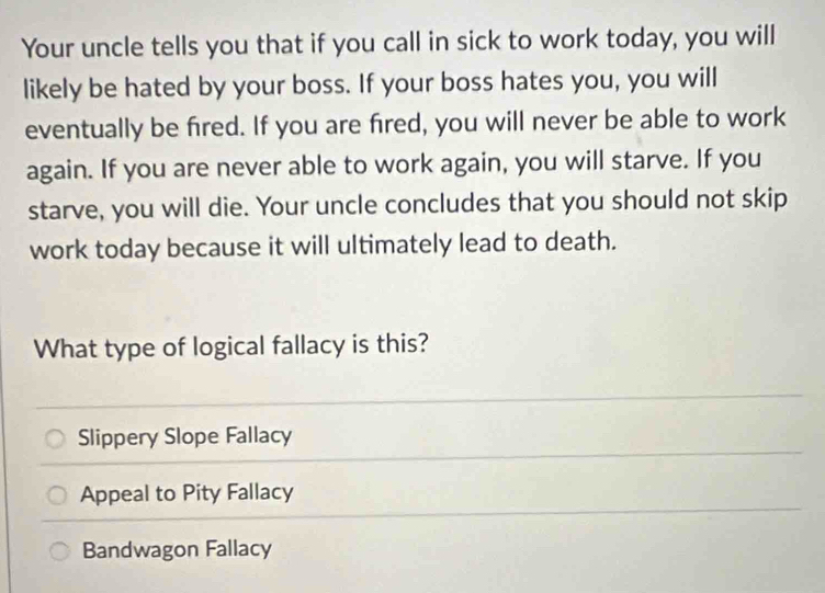 Your uncle tells you that if you call in sick to work today, you will
likely be hated by your boss. If your boss hates you, you will
eventually be fired. If you are fred, you will never be able to work
again. If you are never able to work again, you will starve. If you
starve, you will die. Your uncle concludes that you should not skip
work today because it will ultimately lead to death.
What type of logical fallacy is this?
Slippery Slope Fallacy
Appeal to Pity Fallacy
Bandwagon Fallacy