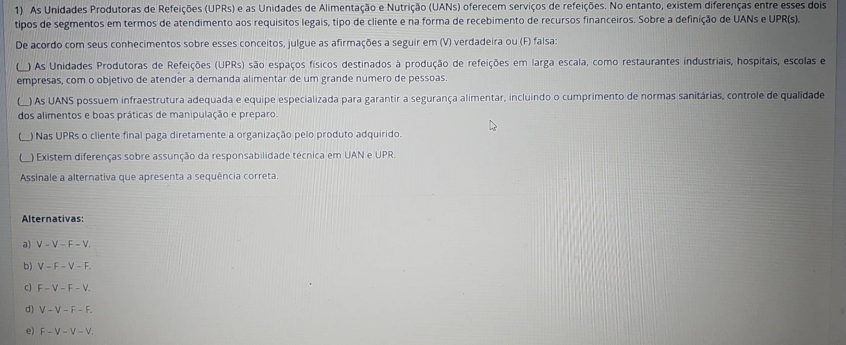 As Unidades Produtoras de Refeições (UPRs) e as Unidades de Alimentação e Nutrição (UANs) oferecem serviços de refeições. No entanto, existem diferenças entre esses dois
tipos de segmentos em termos de atendimento aos requisitos legais, tipo de cliente e na forma de recebimento de recursos financeiros. Sobre a definição de UANs e UPR(s).
De acordo com seus conhecimentos sobre esses conceitos, julgue as afirmações a seguir em (V) verdadeira ou (F) falsa:
 ) As Unidades Produtoras de Refeições (UPRs) são espaços físicos destinados à produção de refeições em larga escala, como restaurantes industriais, hospitais, escolas e
empresas, com o objetivo de atender a demanda alimentar de um grande número de pessoas.
) As UANS possuem infraestrutura adequada e equipe especializada para garantir a segurança alimentar, incluindo o cumprimento de normas sanitárias, controle de qualidade
dos alimentos e boas práticas de manipulação e preparo.
(_) Nas UPRs o cliente final paga diretamente a organização pelo produto adquirido
() Existem diferenças sobre assunção da responsabilidade técnica em UAN e UPR.
Assinale a alternativa que apresenta a sequência correta
Alternativas:
a) V-V-F-V
b) V-F-V-F.
c) F-V-F-V.
d) V-V-F-F.
e) F-V-V-V.