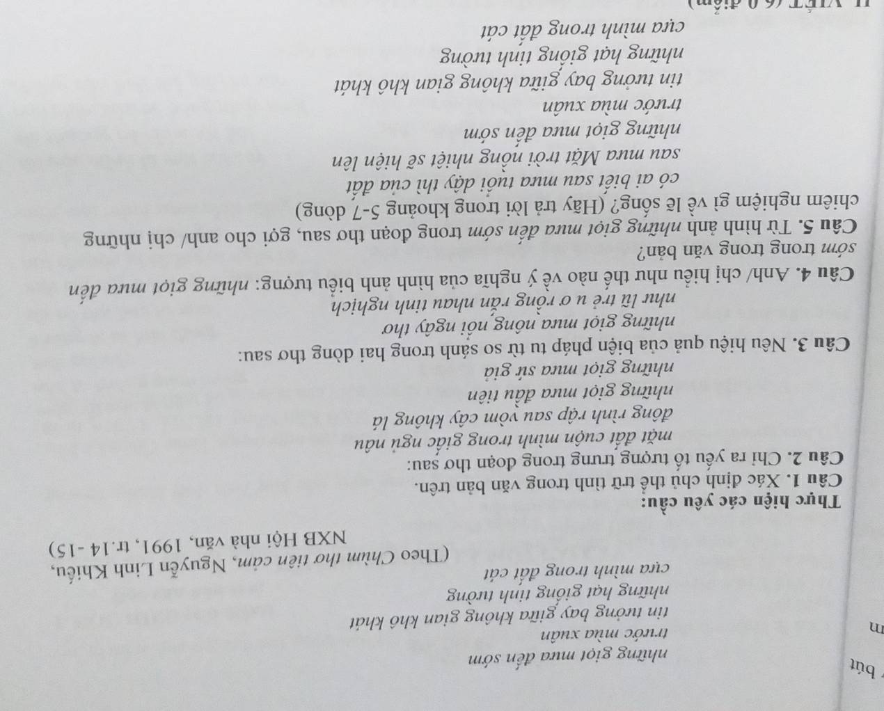 bút
những giọt mưa đến sớm
m trước mùa xuân
tin tưởng bay giữa không gian khô khát
những hạt giống tinh tường
cựa mình trong đất cát
(Theo Chùm thơ tiên cảm, Nguyễn Linh Khiếu,
NXB Hội nhà văn, 1991, tr.14 -15)
Thực hiện các yêu cầu:
Câu 1. Xác định chủ thể trữ tình trong văn bản trên.
Câu 2. Chỉ ra yếu tổ tượng trưng trong đoạn thơ șau:
mặt đất cuộn mình trong giấc ngủ nâu
đông rình rập sau yòm cây không lá
những giọt mưa đầu tiên
những giọt mưa sứ giả
Câu 3. Nêu hiệu quả của biện pháp tu từ so sánh trong hai dòng thơ sau:
những giọt mưa nông nổi ngây thơ
như lũ trẻ u ơ rồng rắn nhau tinh nghịch
Câu 4. Anh/ chị hiểu như thế nào về ý nghĩa của hình ảnh biểu tượng: những giọt mưa đến
sớm trong trong văn bản?
Câu 5. Từ hình ảnh những giọt mưa đến sớm trong đoạn thơ sau, gợi cho anh/ chị những
chiêm nghiệm gì về lẽ sống? (Hãy trả lời trong khoảng 5-7 dòng)
có ai biết sau mưa tuổi dậy thì của đất
sau mưa Mặt trời nồng nhiệt sẽ hiện lên
những giọt mưa đến sớm
trước mùa xuân
tin tưởng bay giữa không gian khô khát
những hạt giống tinh tường
cựa mình trong đất cát
L VIÉT (60 điểm)