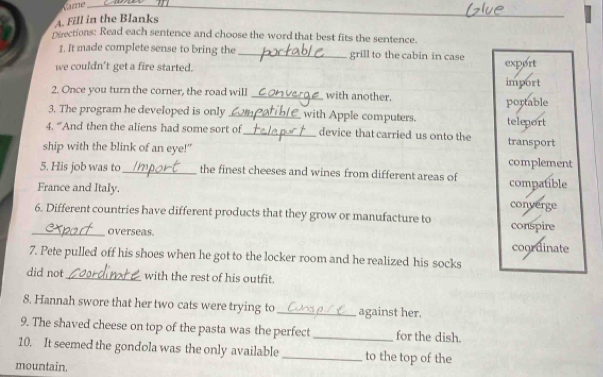 Fill in the Blanks
reections: Read each sentence and choose the word that best fits the sentence.
1. It made complete sense to bring the_ grill to the cabin in case
we couldn't get a fire started. export
import
2. Once you turn the corner, the road will _with another.
portable
3. The program he developed is only _with Apple computers. teleport
4. “And then the aliens had some sort of_ device that carried us onto the transport
ship with the blink of an eye!" complement
5. His job was to_ the finest cheeses and wines from different areas of
France and Italy. compatible
converge
6. Different countries have different products that they grow or manufacture to conspire
_overseas. coordinate
7. Pete pulled off his shoes when he got to the locker room and he realized his socks
did not _with the rest of his outfit.
8. Hannah swore that her two cats were trying to _against her.
9. The shaved cheese on top of the pasta was the perfect _for the dish.
10. It seemed the gondola was the only available _to the top of the
mountain.