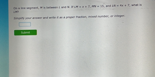 On a line segment, M is between L and N. If LM=x+7, MN=15 , and LN=4x+7 , what is
LM? 
Simplify your answer and write it as a proper fraction, mixed number, or integer. 
Submit