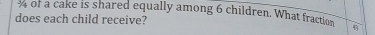 of a cake is shared equally among 6 children. What fraction 
does each child receive?