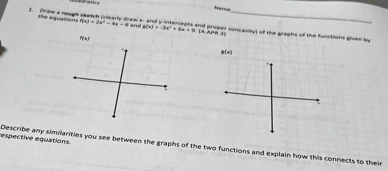 Dadratics 
Name 
the equations f(x)=2x^2-4x-6 and g(x)=-3x^2+6x+9.(A.APR.3)
1. Draw a rough sketch (clearly draw x - and y-intercepts and proper concavity) of the graphs of the functions given by
f(x)
g(x)
espective equations. 
Describe any similarities you see between the graphs of the two functions and explain how this connects to their