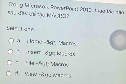 Trong Microsoft PowerPoint 2010, thao tác nào
sau đây đề tạo MACRO?
Select one:
a. Home -> Macros
b. Insert -> Macros
c. File -> Macros
d. View -> Macros