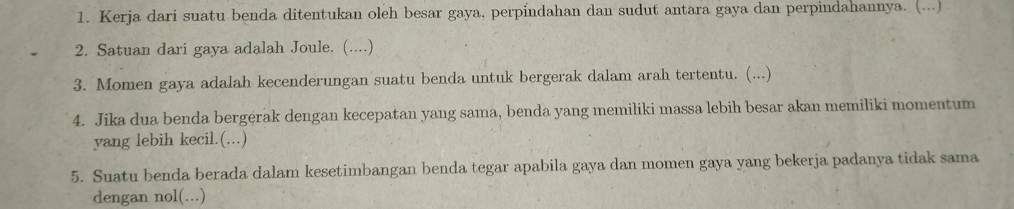 Kerja dari suatu benda ditentukan oleh besar gaya, perpindahan dan sudut antara gaya dan perpindahannya. (...) 
2. Satuan dari gaya adalah Joule. (....) 
3. Momen gaya adalah kecenderungan suatu benda untuk bergerak dalam arah tertentu. (...) 
4. Jika dua benda bergerak dengan kecepatan yang sama, benda yang memiliki massa lebih besar akan memiliki momentum 
yang lebih kecil.(...) 
5. Suatu benda berada dalam kesetimbangan benda tegar apabila gaya dan momen gaya yang bekerja padanya tidak sama 
dengan nol(...)