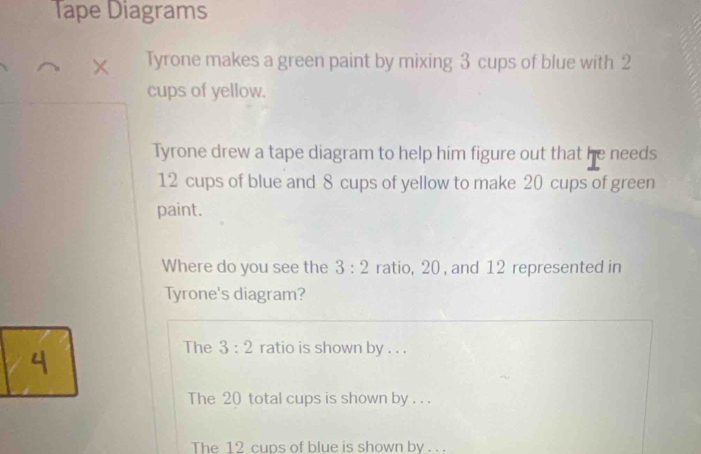 Tape Diagrams
Tyrone makes a green paint by mixing 3 cups of blue with 2
cups of yellow.
Tyrone drew a tape diagram to help him figure out that he needs
12 cups of blue and 8 cups of yellow to make 20 cups of green
paint.
Where do you see the 3:2 ratio, 20 , and 12 represented in
Tyrone's diagram?
The 3:2 ratio is shown by . . .
The 20 total cups is shown by . . .
The 12 cups of blue is shown by . . .