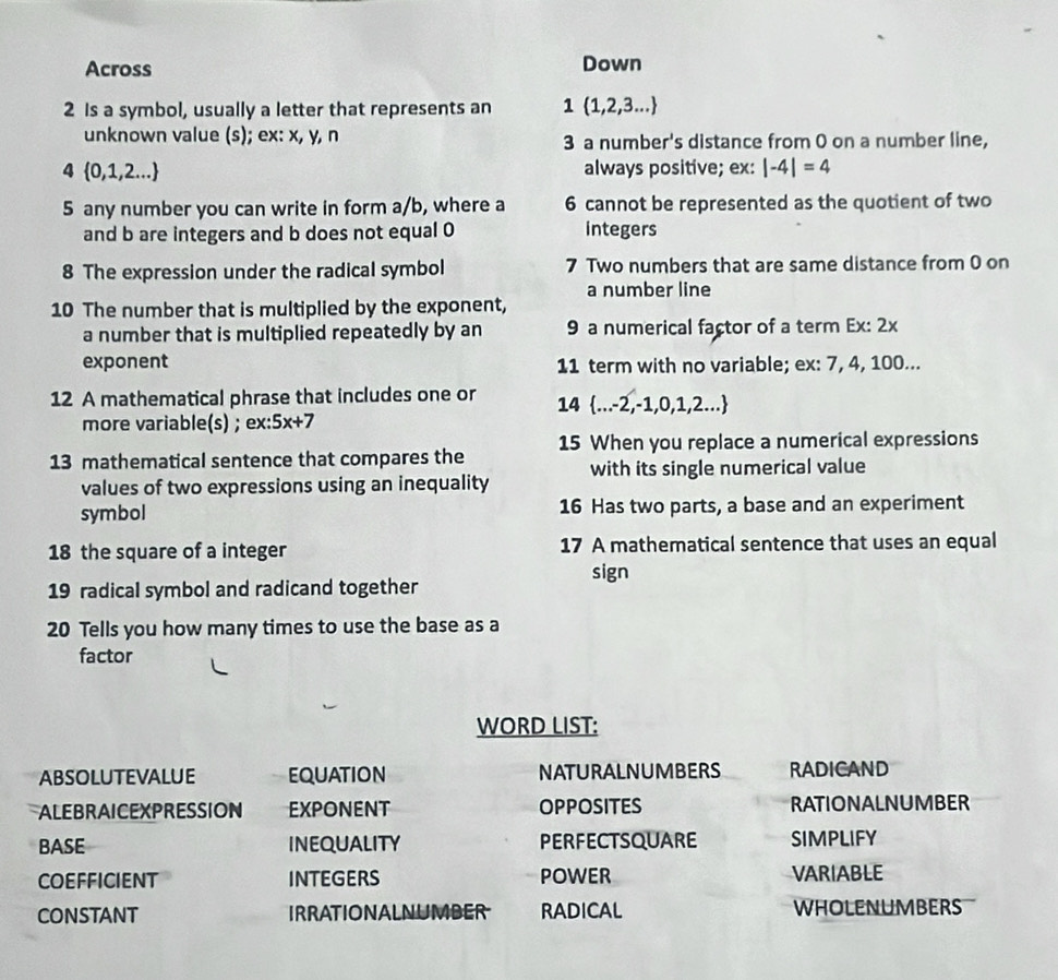 Across Down 
2 Is a symbol, usually a letter that represents an 1 (1,2,3...
unknown value (s); ex: x, y, n 3 a number's distance from 0 on a number line, 
4  0,1,2... always positive; ex: |-4|=4
5 any number you can write in form a/b, where a 6 cannot be represented as the quotient of two 
and b are integers and b does not equal 0 integers 
8 The expression under the radical symbol 7 Two numbers that are same distance from 0 on 
a number line 
10 The number that is multiplied by the exponent, 
a number that is multiplied repeatedly by an 9 a numerical factor of a term Ex: 2x
exponent 11 term with no variable; ex: 7, 4, 100... 
12 A mathematical phrase that includes one or 14 ...-2,-1,0,1,2...
more variable(s) ; ex: 5x+7
13 mathematical sentence that compares the 15 When you replace a numerical expressions 
values of two expressions using an inequality with its single numerical value 
symbol 16 Has two parts, a base and an experiment 
18 the square of a integer 17 A mathematical sentence that uses an equal 
sign 
19 radical symbol and radicand together 
20 Tells you how many times to use the base as a 
factor 
WORD LIST: 
ABSOLUTEVALUE equation NATURALNUMBERS RADICAND 
ALEBRAICEXPRESSION EXPONENT OPPOSITES RATIONALNUMBER 
BASE INEQUALITY PERFECTSQUARE SIMPLIFY 
COEFFICIENT INTEGERS POWER VARIABLE 
CONSTANT IRRATIONALNUMBER RADICAL WHOLENUMBERS