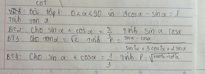 cot 
:Bci tā1 0 <90</tex> va 3cos alpha -sin alpha =1
rinh can a 
B+2: Cho sin alpha +cos alpha = 5/3 sin h y'prime 1/2 sin alpha · cos alpha
BT3: cho ten alpha =sqrt(2)sin alpha +3p= (sin alpha -cos alpha )/sin^3alpha +3cos^3alpha +2sin alpha  
BT4: Cho sin alpha +cos alpha = 1/3 
P=sqrt(tan^2alpha +cot^2alpha )