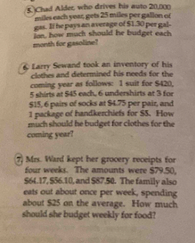 Chad Alder, who drives his auto 20,000
miles each year, gets 25 miles per gallon of 
gas. If he pays an average of $1.30 per gal- 
ion, how much should he budget each 
month for gasoline? 
6 Larry Sewand took an inventory of his 
clothes and determined his needs for the 
coming year as follows: 1 suit for $420,
5 shirts at $45 each, 6 undershirts at 3 for
$15, 6 pairs of socks at $4.75 per pair, and 
1 package of handkerchiefs for $5. How 
much should he budget for clothes for the 
coming year? 
7) Mrs. Ward kept her grocery receipts for
four weeks. The amounts were $79.50,
$64.17, $56.10, and $87.50. The family also 
eats out about once per week, spending 
about $25 on the average. How much 
should she budget weekly for food?