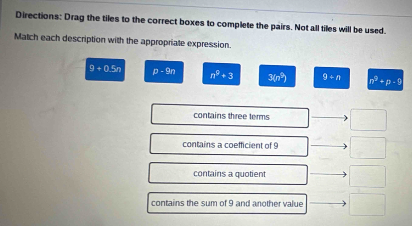 Directions: Drag the tiles to the correct boxes to complete the pairs. Not all tiles will be used.
Match each description with the appropriate expression.
9+0.5n p-9n n^9+3 3(n^9) 9/ n n^9+p-9
contains three terms
contains a coefficient of 9
□ 
contains a quotient
frac  
contains the sum of 9 and another value □