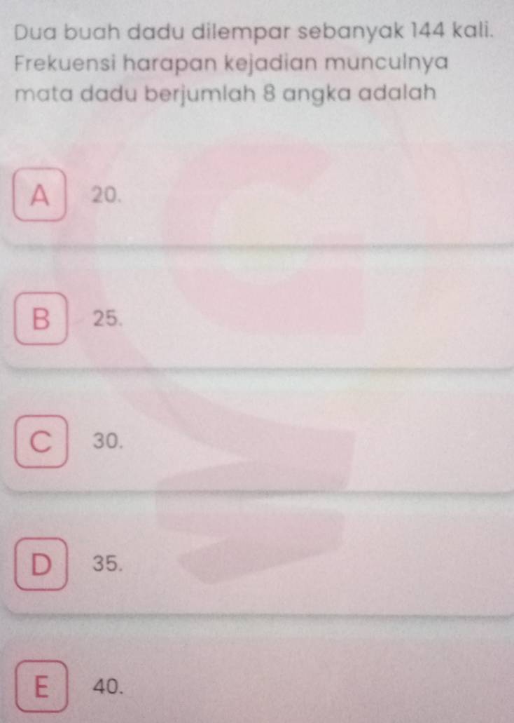 Dua buah dadu dilempar sebanyak 144 kali.
Frekuensi harapan kejadian munculnya
mata dadu berjumlah 8 angka adalah
A 20.
B 25.
C 30.
D 35.
E 40.