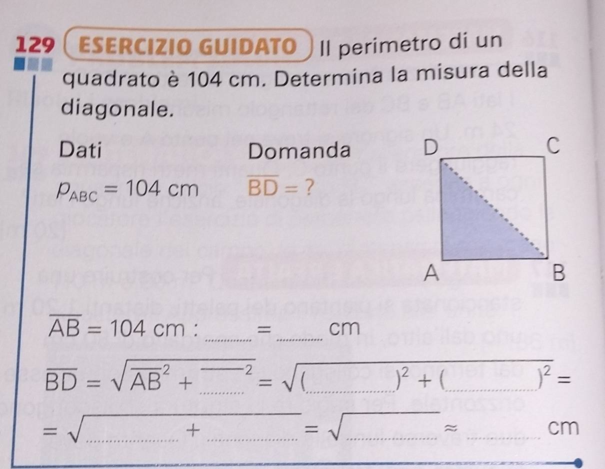 129  ESERCIZIO GUIDaTO Il perimetro di un 
quadrato è 104 cm. Determina la misura della 
diagonale. 
Dati Domanda
P_ABC=104cm overline BD= ?
overline AB=104cm : _ 
= _
cm
overline BD=sqrt (overline AB)^2+_ ^=sqrt((_ ))^2+)^2+(_ )^2= ___ 
=sqrt(.......+........)=sqrt(...)approx ___ _ □ 
cm