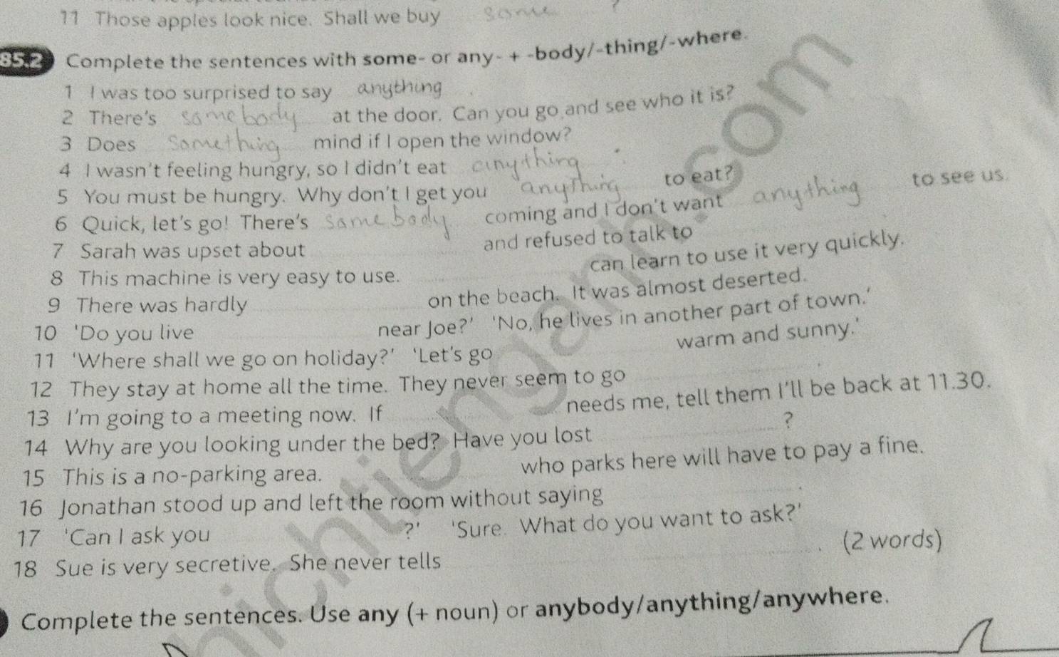 Those apples look nice. Shall we buy 
Complete the sentences with some- or any- + -body/-thing/-where. 
1 I was too surprised to say 
2 There's 
at the door. Can you go and see who it is? 
3 Does mind if I open the window? 
4 I wasn’t feeling hungry, so I didn’t eat 
to eat? 
to see us. 
5 You must be hungry. Why don't I get you 
6 Quick, let’s go! There’s 
coming and I don't want 
7 Sarah was upset about 
and refused to talk to 
can learn to use it very quickly. 
8 This machine is very easy to use. 
9 There was hardly 
on the beach. It was almost deserted. 
10 'Do you live 
near Joe?’ ‘No, he lives in another part of town.’ 
warm and sunny.' 
11 ‘Where shall we go on holiday?’ ‘Let’s go 
12 They stay at home all the time. They never seem to go 
needs me, tell them I'll be back at 11.30. 
_ 
13 I'm going to a meeting now. If 
? 
14 Why are you looking under the bed? Have you lost 
15 This is a no-parking area. 
who parks here will have to pay a fine. 
16 Jonathan stood up and left the room without saying 
_ 
?’ ‘Sure. What do you want to ask?’ 
17 'Can I ask you _(2 words) 
、 
18 Sue is very secretive. She never tells 
Complete the sentences. Use any (+ noun) or anybody/anything/anywhere.