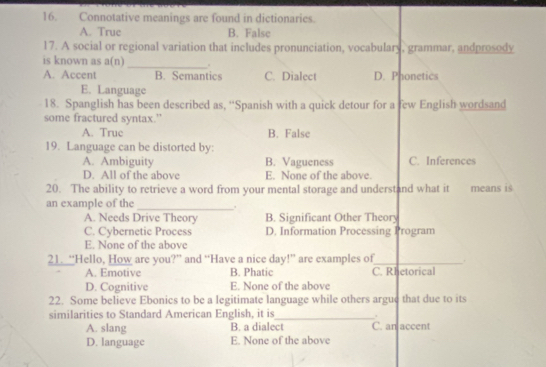 Connotative meanings are found in dictionaries.
A. True B. False
17. A social or regional variation that includes pronunciation, vocabulary, grammar, andprosody
is known as a(n) _.
A. Accent B. Semantics C. Dialect D. Phonetics
E. Language
18. Spanglish has been described as, “Spanish with a quick detour for a few English wordsand
some fractured syntax.”
A. Truc B. False
19. Language can be distorted by:
A. Ambiguity B. Vagueness C. Inferences
D. All of the above E. None of the above.
20. The ability to retrieve a word from your mental storage and understand what it means is
an example of the _.
A. Needs Drive Theory B. Significant Other Theory
C. Cybernetic Process D. Information Processing Program
E. None of the above
21. “Hello, How are you?” and “Have a nice day!” are examples of_ .
A. Emotive B. Phatic C. Rhetorical
D. Cognitive E. None of the above
22. Some believe Ebonics to be a legitimate language while others argue that due to its
.
similarities to Standard American English, it is_ C. an accent
A. slang B. a dialect
D. language E. None of the above