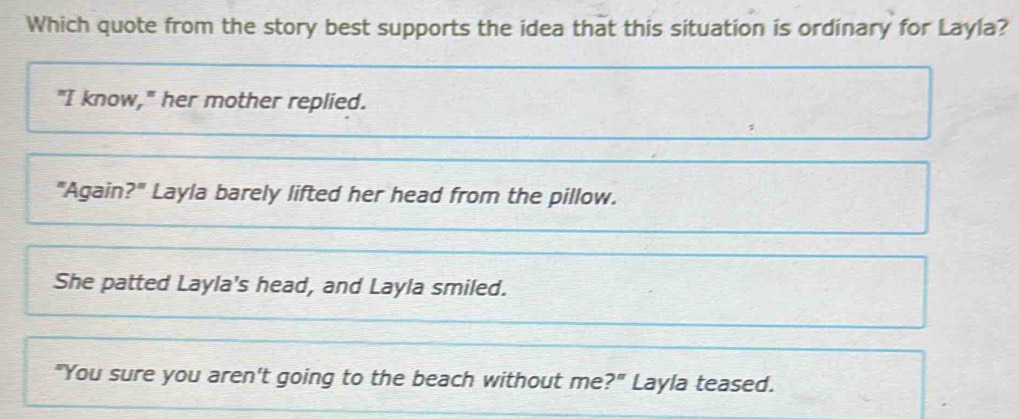 Which quote from the story best supports the idea that this situation is ordinary for Layla?
"I know," her mother replied.
"Again?" Layla barely lifted her head from the pillow.
She patted Layla's head, and Layla smiled.
"You sure you aren't going to the beach without me?" Layla teased.