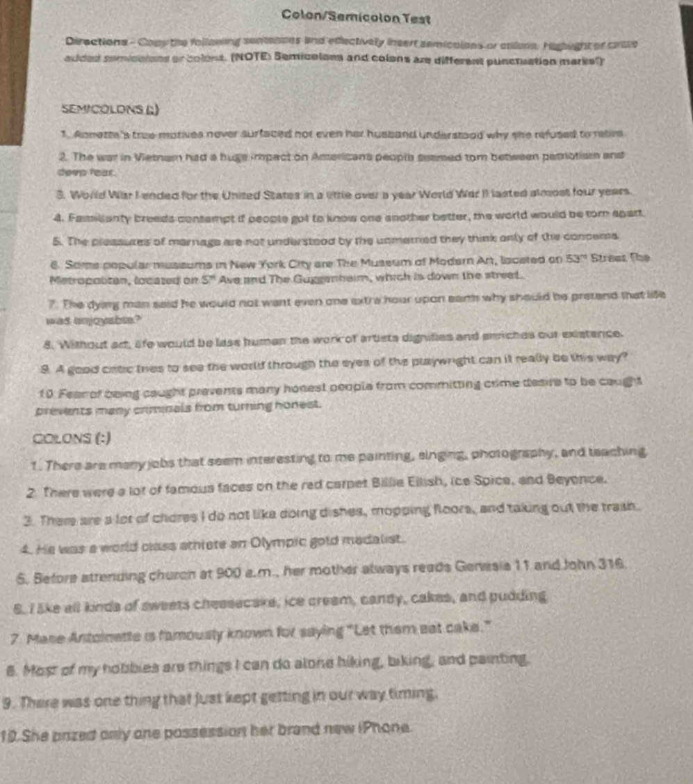 Colon/Semicolon Test
Directions - Cony the follawing senances and edfectively insert semicaions or anions. Highight or carate
added semicaions or colent. (NOTE: Semicelons and colons are different punctuation marks?)
SEMICOLDNS (;)
1. Annette's true motives nover surfaced not even her hussand understood why she refused to relive
2. The war in Vietnam had a huge impact on Americans people seamed tom between petrotiam and
deep fear.
S. World War I ended for the United States in a lttle over a year World War II lasted almost four years.
4. Familanty breeds contempt if people got to know one another better, the world would be tom spart.
5. The pleasures of marnags are not understood by the unmerred they think only of ths concems
6. Soms popular mussums in New York City are The Mussum of Modern Art, lacated on 53° Strees The
Metropolitan, located on 5^n Ave and The Guggenheim, which is down the streat.
7. The dying man said he would not want even one ext a hour upon earth why should be pretend that life
was anjoyable?
8. Without ad, afe would be lass human the work of artists dignities and enriches out exstence.
9. A good catic tres to see the world through the eyes of the playwright can it really be this way?
10. Feen of being caught prevents many honest people from committing crime desire to be caught
prevents many criminals from turning honest.
COLONS (:)
1. There are meny jobs that seem interesting to me painting, singing, photography, and teaching
2 There were a lot of famous faces on the red carpet Billie Ellish, ice Spice, and Beyonce.
3. There are a lot of chores I do not like doing dishes, mopping floors, and taking out the trash.
4. He was a world class sthiete an Olympic gold medalist.
6. Before strending churon at 900 a.m., her mother always reads Genesis 11 and John 316.
6. I 5ke all kinds of sweets cheesecake, ice cream, candy, cakes, and pudding
7 Mase Antoinette is famously known for saying “Let them eat cake.”
8. Most of my hobbies are things I can do alone hiking, biking, and painting.
9. There was one thing that just kept getting in our way timing.
10.She prized only one possession her brand new iPhone.