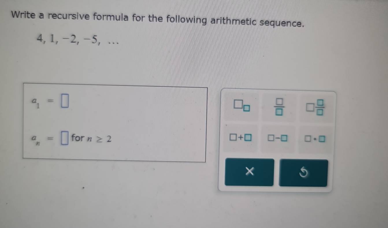 Write a recursive formula for the following arithmetic sequence.
4, 1, −2, −5, …
a_1=□
□ _□   □ /□   □  □ /□  
a_n=□ for n≥ 2 □ +□ □ -□ □ · □
×