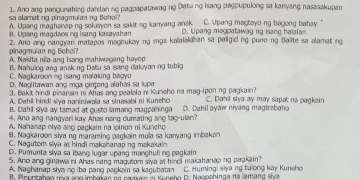 Ano ang pangunahing dahilan ng pagpapatawag ng Datu ng isang pagpupulong sa kanyang nasasakupan
sa alamat ng pinagmulan ng Bohol?
A. Upang maghanap ng solusyon sa sakit ng kanyang anak C. Upang magtayo ng bagong bahay “
B. Upang magdaos ng isang kasayahan
D. Upang magpatawag ng isang halalan
2. Ano ang nangyari matapos maghukay ng mga kalalakihan sa paligid ng puno ng Balite sa alamat ng
pinagmulan ng Bohol?
A. Nakita nila ang isang mahiwagang hayop
B. Nahulog ang anak ng Datu sa isang daluyan ng tubig
C. Nagkaroon ng isang malaking bagyo
D. Naglitawan ang mga gințong alahas sa lupa
3. Bakit hindi pinansin ni Ahas ang paalala ni Kuneho na mag-ipon ng pagkain?
A. Dahil hindi siya naniniwala sa sinasabi ni Kuneho
C. Dahil siya ay may sapat na pagkain
B. Dahil siya ay tamad at gusto lamang magpahinga D. Dahil ayaw niyang magtrabaho
4. Ano ang nangyari kay Ahas nang dumating ang tag-ulan?
A. Nahanap niya ang pagkain na ipinon ni Kuneho
B. Nagkaroon siya ng maraming pagkain mula sa kanyang imbakan
C. Nagutom siya at hindi makahanap ng makakain
D. Pumunta siya sa ibang lugar upang manghuli ng pagkain
5. Ano ang ginawa ni Ahas nang magutom siya at hindi makahanap ng pagkain?
A. Naghanap siya ng iba pang pagkain sa kagubatan C. Humingi siya ng tulong kay Kuneho
B. Pinuntahan niva ang imbakan ng pagkain ni Kuneho D. Naqpahinga na lamang siya