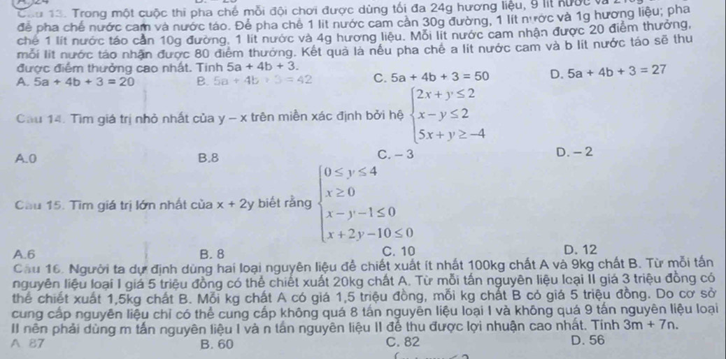 Cau 13. Trong một cuộc thi pha chế mỗi đội chơi được dùng tối đa 24g hương liệu, 9 lit nước và
để pha chế nước cam và nước táo. Để pha chê 1 lit nước cam cản 30g đường, 1 lít nước và 1g hương liêu; pha
chế 1 lít nước táo cần 10g đường. 1 lít nước và 4g hương liệu. Mỗi lit nước cam nhận được 20 điểm thưởng,
mỗi lit nước táo nhận được 80 điểm thưởng. Kết quả là nều pha chê a lit nước cam và b lit nước táo sẽ thu
được điểm thưởng cao nhất. Tinh 5a+4b+3.
A. 5a+4b+3=20 B. 5a+4b+3=42 C. 5a+4b+3=50 D. 5a+4b+3=27
Cầu 14. Tìm giá trị nhỏ nhất của y-x trên miền xác định bởi hệ beginarrayl 2x+y≤ 2 x-y≤ 2 5x+y≥ -4endarray.
A.0 B.8 C. -3 D. - 2
Cầu 15. Tìm giá trị lớn nhất của x+2y biết rằng beginarrayl 0≤ y≤ 4 x≥ 0 x-y-1≤ 0 x+2y-10≤ 0endarray.
A.6 B. 8 D. 12
Cầu 16. Người ta dự định dùng hai loại nguyên liệu để chiết xuất ít nhất 100kg chất A và 9kg chất B. Từ mỗi tấn
nguyên liệu loại 1 giá 5 triệu đồng có thể chiết xuất 20kg chất A. Từ mỗi tấn nguyên liệu loại II giá 3 triệu đồng có
thể chiết xuất 1,5kg chất B. Mỗi kg chất A có giá 1,5 triệu đồng, mỗi kg chất B có giá 5 triệu đồng. Do cơ sở
cung cấp nguyên liệu chỉ có thể cung cấp không quá 8 tấn nguyên liệu loại I và không quá 9 tấn nguyên liệu loại
II nên phải dùng m tấn nguyên liệu I và n tán nguyên liệu II để thu được lợi nhuận cao nhất. Tính 3m+7n.
A 87 B. 60 C. 82 D. 56