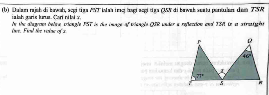 Dalam rajah di bawah, segi tiga PST ialah imej bagi segi tiga QSR di bawah suatu pantulan dan TSR
ialah garis lurus. Cari nilai x.
In the diagram below, triangle PST is the image of triangle QSR under a reflection and TSR is a straight
line. Find the value of x.