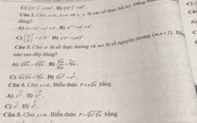 C) (10°)'=100°, D)(10°)'=10°. 
Câu 2. Cho a>0. b>0 và 1, y là các số thực bắt kỳ. Đảng thu C) (
Câ
dúng? A)
A) (a+b)'=a'+b', B)a''=a'+a'.
C) ( a/b )^x=a^xb^(-x) D) a'b''=(ab)^n. 
Câu 3. Cho # là số thực dương và mụ là số nguyên dương (m,n≥ 2).D C
nào sau đây đúng?
A) sqrt[6](sqrt a=qsqrt q_a)=sqrt[6](sqrt [6]a) . B) frac 5sqrt(a)sqrt[n sqrt n](a)endarray 2sqrt[3](a).
C) sqrt[5](a).sqrt[n](a)=sqrt[m](a). D) sqrt[5](a^n)=a^(frac n)m, 
Câu 4. Cho x>0. Biểu thức P=xsqrt[4](x) bằng
A) x^(frac 11)9, B) x^(frac 10)9,
C) x^(frac 1)9. D) x^(frac 5)9. 
Câu 5. Cho x>0 . Biểu thức P=sqrt[2](x^2sqrt [4]x) bằng
. 7